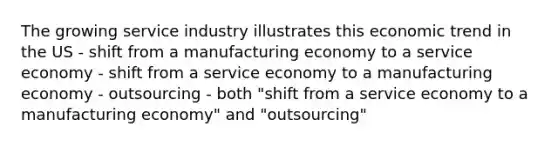 The growing service industry illustrates this economic trend in the US - shift from a manufacturing economy to a service economy - shift from a service economy to a manufacturing economy - outsourcing - both "shift from a service economy to a manufacturing economy" and "outsourcing"