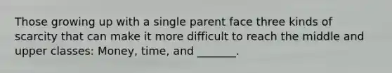 Those growing up with a single parent face three kinds of scarcity that can make it more difficult to reach the middle and upper classes: Money, time, and _______.