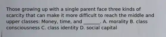 Those growing up with a single parent face three kinds of scarcity that can make it more difficult to reach the middle and upper classes: Money, time, and _______. A. morality B. class consciousness C. class identity D. social capital