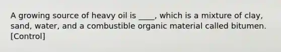 A growing source of heavy oil is ____, which is a mixture of clay, sand, water, and a combustible organic material called bitumen. [Control]