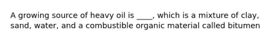 A growing source of heavy oil is ____, which is a mixture of clay, sand, water, and a combustible organic material called bitumen