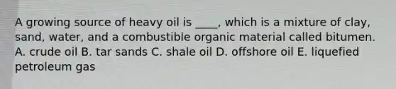 A growing source of heavy oil is ____, which is a mixture of clay, sand, water, and a combustible organic material called bitumen. A. crude oil B. tar sands C. shale oil D. offshore oil E. liquefied petroleum gas