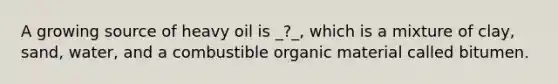 A growing source of heavy oil is _?_, which is a mixture of clay, sand, water, and a combustible organic material called bitumen.