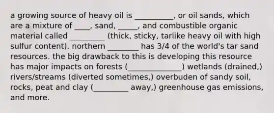 a growing source of heavy oil is __________, or oil sands, which are a mixture of ____, sand, _____, and combustible organic material called _________ (thick, sticky, tarlike heavy oil with high sulfur content). northern ________ has 3/4 of the world's tar sand resources. the big drawback to this is developing this resource has major impacts on forests (______________) wetlands (drained,) rivers/streams (diverted sometimes,) overbuden of sandy soil, rocks, peat and clay (_________ away,) greenhouse gas emissions, and more.