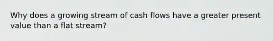 Why does a growing stream of cash flows have a greater present value than a flat stream?