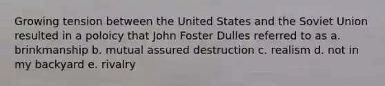 Growing tension between the United States and the Soviet Union resulted in a poloicy that John Foster Dulles referred to as a. brinkmanship b. mutual assured destruction c. realism d. not in my backyard e. rivalry