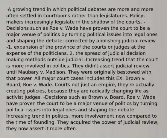 -A growing trend in which political debates are more and more often settled in courtrooms rather than legislatures. Policy-makers increasingly legislate in the shadow of the courts. -Decisions such as Roe v. Wade have proven the court to be a major venue of politics by turning political issues into legal ones and shaping the debate; corrected by abolishing judicial review -1. expansion of the province of the courts or judges at the expense of the politicians. 2. the spread of judicial decision making methods outside judicial -Increasing trend that the court is more involved in politics. They didn't assert judicial review until Maubary v. Madison. They were originally bestowed with that power. All major court cases includes this EX: Brown v. Board, Roe v. Wade. Courts not just an empire, they're actually creating policies, because they are radically changing life as activist judges. -Decisions such as Brown v. Board, Roe v. Wade have proven the court to be a major venue of politics by turning political issues into legal ones and shaping the debate. Increasing trend in politics, more involvement now compared to the time of founding. They acquired the power of judicial review, they now assert it more often.