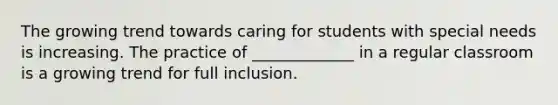 The growing trend towards caring for students with special needs is increasing. The practice of _____________ in a regular classroom is a growing trend for full inclusion.