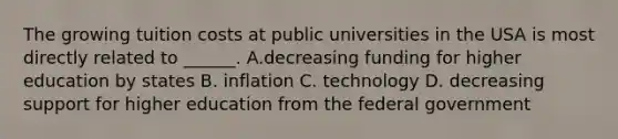 The growing tuition costs at public universities in the USA is most directly related to ______. A.decreasing funding for higher education by states B. inflation C. technology D. decreasing support for higher education from the federal government