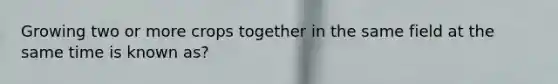 Growing two or more crops together in the same field at the same time is known as?