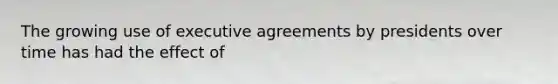 The growing use of executive agreements by presidents over time has had the effect of