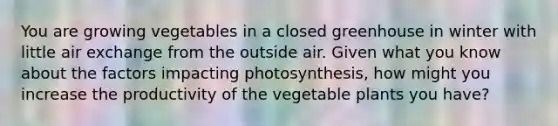 You are growing vegetables in a closed greenhouse in winter with little air exchange from the outside air. Given what you know about the factors impacting photosynthesis, how might you increase the productivity of the vegetable plants you have?