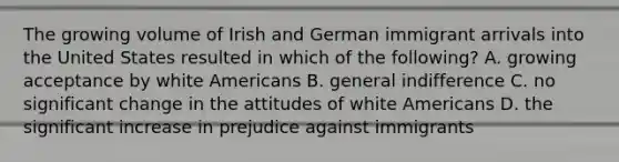 The growing volume of Irish and German immigrant arrivals into the United States resulted in which of the following? A. growing acceptance by white Americans B. general indifference C. no significant change in the attitudes of white Americans D. the significant increase in prejudice against immigrants