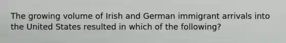 The growing volume of Irish and German immigrant arrivals into the United States resulted in which of the following?