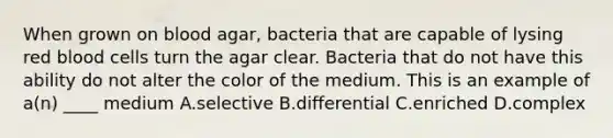 When grown on blood agar, bacteria that are capable of lysing red blood cells turn the agar clear. Bacteria that do not have this ability do not alter the color of the medium. This is an example of a(n) ____ medium A.selective B.differential C.enriched D.complex