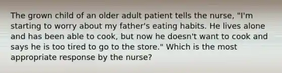 The grown child of an older adult patient tells the nurse, "I'm starting to worry about my father's eating habits. He lives alone and has been able to cook, but now he doesn't want to cook and says he is too tired to go to the store." Which is the most appropriate response by the nurse?