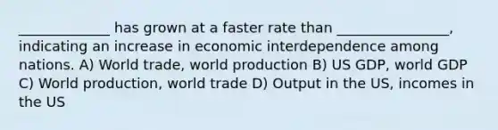 _____________ has grown at a faster rate than ________________, indicating an increase in economic interdependence among nations. A) World trade, world production B) US GDP, world GDP C) World production, world trade D) Output in the US, incomes in the US