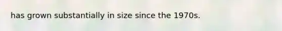 has grown substantially in size since the 1970s.