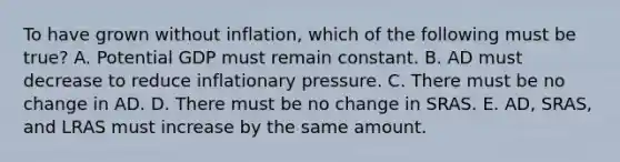 To have grown without inflation, which of the following must be true? A. Potential GDP must remain constant. B. AD must decrease to reduce inflationary pressure. C. There must be no change in AD. D. There must be no change in SRAS. E. AD, SRAS, and LRAS must increase by the same amount.