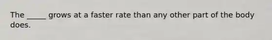 The _____ grows at a faster rate than any other part of the body does.