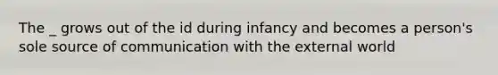 The _ grows out of the id during infancy and becomes a person's sole source of communication with the external world