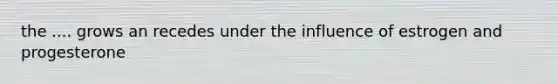 the .... grows an recedes under the influence of estrogen and progesterone