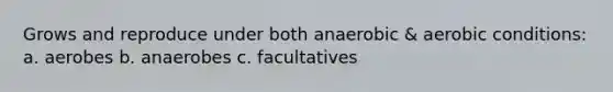 Grows and reproduce under both anaerobic & aerobic conditions: a. aerobes b. anaerobes c. facultatives