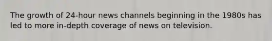 The growth of 24-hour news channels beginning in the 1980s has led to more in-depth coverage of news on television.