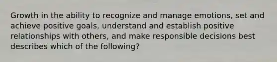 Growth in the ability to recognize and manage emotions, set and achieve positive goals, understand and establish positive relationships with others, and make responsible decisions best describes which of the following?