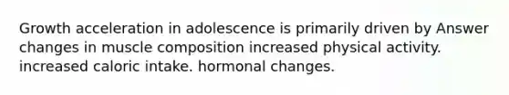 Growth acceleration in adolescence is primarily driven by Answer changes in muscle composition increased physical activity. increased caloric intake. hormonal changes.