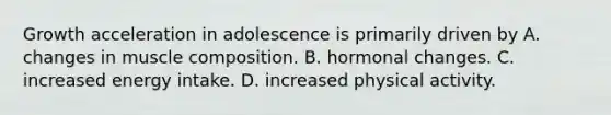 Growth acceleration in adolescence is primarily driven by A. changes in muscle composition. B. hormonal changes. C. increased energy intake. D. increased physical activity.