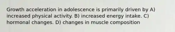 Growth acceleration in adolescence is primarily driven by A) increased physical activity. B) increased energy intake. C) hormonal changes. D) changes in muscle composition