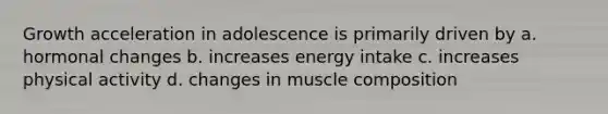 Growth acceleration in adolescence is primarily driven by a. hormonal changes b. increases energy intake c. increases physical activity d. changes in muscle composition