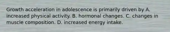 Growth acceleration in adolescence is primarily driven by A. increased physical activity. B. hormonal changes. C. changes in muscle composition. D. increased energy intake.