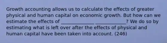 Growth accounting allows us to calculate the effects of greater physical and human capital on economic growth. But how can we estimate the effects of ______________ _____________? We do so by estimating what is left over after the effects of physical and human capital have been taken into account. (246)