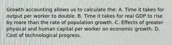 Growth accounting allows us to calculate the: A. Time it takes for output per worker to double. B. Time it takes for real GDP to rise by more than the rate of population growth. C. Effects of greater physical and human capital per worker on economic growth. D. Cost of technological progress.