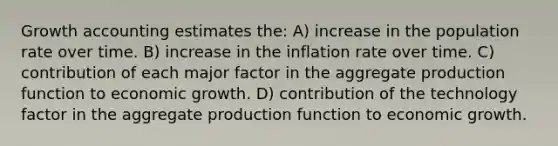 Growth accounting estimates the: A) increase in the population rate over time. B) increase in the inflation rate over time. C) contribution of each major factor in the aggregate production function to economic growth. D) contribution of the technology factor in the aggregate production function to economic growth.