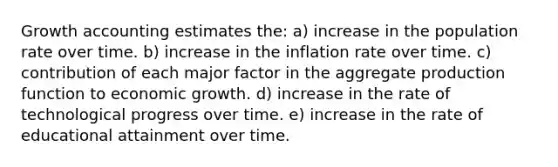 Growth accounting estimates the: a) increase in the population rate over time. b) increase in the inflation rate over time. c) contribution of each major factor in the aggregate production function to economic growth. d) increase in the rate of technological progress over time. e) increase in the rate of educational attainment over time.