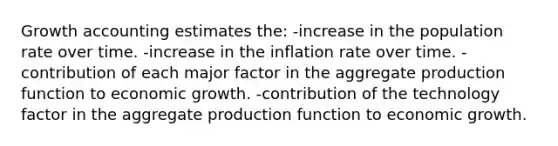 Growth accounting estimates the: -increase in the population rate over time. -increase in the inflation rate over time. -contribution of each major factor in the aggregate production function to economic growth. -contribution of the technology factor in the aggregate production function to economic growth.