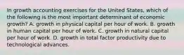 In growth accounting exercises for the United States, which of the following is the most important determinant of economic growth? A. growth in physical capital per hour of work. B. growth in human capital per hour of work. C. growth in natural capital per hour of work. D. growth in total factor productivity due to technological advances.