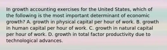 In growth accounting exercises for the United States, which of the following is the most important determinant of economic growth? A. growth in physical capital per hour of work. B. growth in human capital per hour of work. C. growth in natural capital per hour of work. D. growth in total factor productivity due to technological advances.