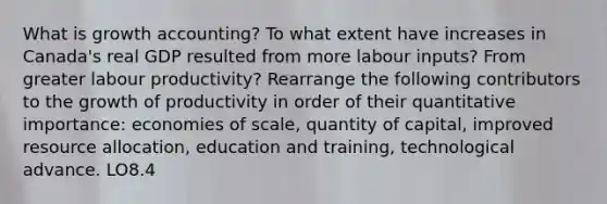 What is growth accounting? To what extent have increases in Canada's real GDP resulted from more labour inputs? From greater labour productivity? Rearrange the following contributors to the growth of productivity in order of their quantitative importance: economies of scale, quantity of capital, improved resource allocation, education and training, technological advance. LO8.4