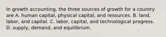 In growth accounting, the three sources of growth for a country are A. human capital, physical capital, and resources. B. land, labor, and capital. C. labor, capital, and technological progress. D. supply, demand, and equilibrium.