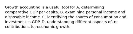 Growth accounting is a useful tool for A. determining comparative GDP per capita. B. examining personal income and disposable income. C. identifying the shares of consumption and investment in GDP. D. understanding different aspects​ of, or contributions​ to, economic growth.