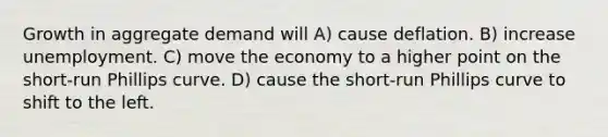 Growth in aggregate demand will A) cause deflation. B) increase unemployment. C) move the economy to a higher point on the short-run Phillips curve. D) cause the short-run Phillips curve to shift to the left.