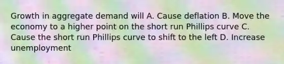 Growth in aggregate demand will A. Cause deflation B. Move the economy to a higher point on the short run Phillips curve C. Cause the short run Phillips curve to shift to the left D. Increase unemployment