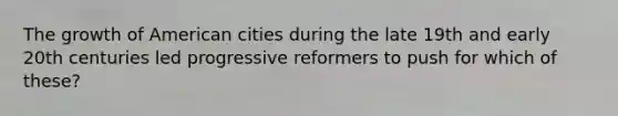 The growth of American cities during the late 19th and early 20th centuries led progressive reformers to push for which of these?