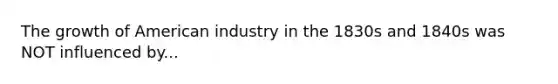 The growth of American industry in the 1830s and 1840s was NOT influenced by...