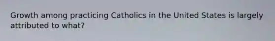 Growth among practicing Catholics in the United States is largely attributed to what?