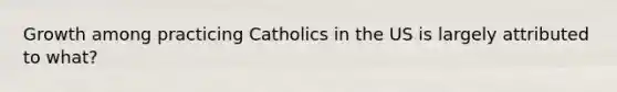 Growth among practicing Catholics in the US is largely attributed to what?